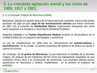15
2. La creciente agitación social y las crisis de
1909, 1917 y 1921.
2. 1. La Semana Trágica de Barcelona (1909).
Barcelona, corazón en aquella época de la industrialización española, había vivido desde
principios de siglo un gran auge de las movilizaciones obreras que había culminado
en 1907 con la creación de Solidaridad Obrera, organización anarquista que nació
como respuesta a la burguesa y nacionalista Solidaritat Catalana.
Alejandro Lerroux y su Partido Republicano Radical también se desarrollaron en la
Ciudad Condal con un programa demagógico y anticlerical.
La Ley de Jurisdicciones de 1906 trajo un reforzamiento del anticlericalismo y
antimilitarismo en la ciudad. La política autoritaria del gobierno de Maura no ayudó a
calmar los ánimos.
Sin embargo, fue la guerra de Marruecos, la que determinó el estallido de la Semana
Trágica: los ataques de los habitantes del Rif contra los trabajadores españoles de una
compañía minera llevó a la movilización de reservistas. Las protestas obreras pronto
aparecieron en Barcelona y Madrid, impidiéndose en la primera el embarco de
soldados.
 