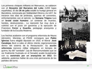 16
Los primeros choques militares en Marruecos, se saldaron
con el Desastre del Barranco del Lobo (1200 bajas
españolas). El día 26 de julio estalló la huelga general en
Barcelona, convocada por Solidaridad Obrera y la UGT. Se
iniciaron tres días de protestas, quemas de conventos,
enfrentamientos con el ejército. La Semana Trágica tuvo
un brutal coste humano: un centenar de muertos,
heridos, destrucciones... La represión fue muy dura y
culminó con el juicio sin garantías y la ejecución de
Francisco Ferrer y Guardia, pedagogo anarquista y
fundador de la Escuela Moderna.
Los hechos acabaron con el programa reformista de Maura
(dimisión). Mientras, el PSOE conseguía que Pablo
Iglesias fuera elegido diputado en 1910, el liberal José
Canalejas llevó a cabo el último intento regeneracionista
dentro del sistema de la Restauración. Su acción
reformista (servicio militar obligatorio en tiempos de
guerra, ley del "candado", Ley de Mancomunidades que se
vio finalmente frustrada en el Senado) acabó brutalmente
con su asesinato por un anarquista en 1912. En
adelante, podemos hablar de una crisis permanente de los
partidos del turno.
 