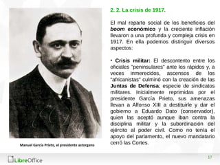 17
2. 2. La crisis de 1917.
El mal reparto social de los beneficios del
boom económico y la creciente inflación
llevaron a una profunda y compleja crisis en
1917. En ella podemos distinguir diversos
aspectos:
• Crisis militar: El descontento entre los
oficiales "peninsulares" ante los rápidos y, a
veces inmerecidos, ascensos de los
"africanistas" culminó con la creación de las
Juntas de Defensa; especie de sindicatos
militares. Inicialmente reprimidas por el
presidente García Prieto, sus amenazas
llevan a Alfonso XIII a destituirle y dar el
gobierno a Eduardo Dato (conservador),
quien las aceptó aunque iban contra la
disciplina militar y la subordinación del
ejército al poder civil. Como no tenía el
apoyo del parlamento, el nuevo mandatario
cerró las Cortes.Manuel García Prieto, el presidente astorgano
 