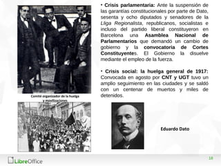 18
• Crisis parlamentaria: Ante la suspensión de
las garantías constitucionales por parte de Dato,
sesenta y ocho diputados y senadores de la
Lliga Regionalista, republicanos, socialistas e
incluso del partido liberal constituyeron en
Barcelona una Asamblea Nacional de
Parlamentarios que demandó un cambio de
gobierno y la convocatoria de Cortes
Constituyentes. El Gobierno la disuelve
mediante el empleo de la fuerza.
• Crisis social: la huelga general de 1917:
Convocada en agosto por CNT y UGT tuvo un
amplio seguimiento en las ciudades y se saldó
con un centenar de muertos y miles de
detenidos.Comité organizador de la huelga
y movilizaciones
Eduardo Dato
 