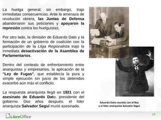 19
La huelga general, sin embargo, trajo
inmediatas consecuencias. Ante la amenaza de
revolución obrera, las Juntas de Defensa
abandonaron sus peticiones y apoyaron la
represión contra los huelguistas.
Por otro lado, la dimisión de Eduardo Dato y la
formación de un gobierno de coalición con la
participación de la Lliga Regionalista trajo la
inmediata desactivación de la Asamblea de
Parlamentarios.
Dentro del contexto de enfrentamiento entre
anarquistas y empresarios, la aplicación de la
"Ley de Fugas", que establecía la pura y
simple ejecución sin juicio de los detenidos
exacerbó aún más el conflicto.
La respuesta anarquista llegó en 1921 con el
asesinato de Eduardo Dato, presidente del
gobierno. Dos años después, el líder
anarquista Salvador Seguí murió asesinado.
Eduardo Dato reunido con el Rey
y el líder anarquista Salvador Seguí
 