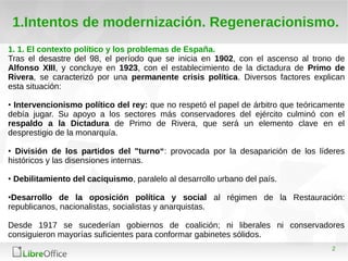 2
1.Intentos de modernización. Regeneracionismo.
1. 1. El contexto político y los problemas de España.
Tras el desastre del 98, el período que se inicia en 1902, con el ascenso al trono de
Alfonso XIII, y concluye en 1923, con el establecimiento de la dictadura de Primo de
Rivera, se caracterizó por una permanente crisis política. Diversos factores explican
esta situación:
• Intervencionismo político del rey: que no respetó el papel de árbitro que teóricamente
debía jugar. Su apoyo a los sectores más conservadores del ejército culminó con el
respaldo a la Dictadura de Primo de Rivera, que será un elemento clave en el
desprestigio de la monarquía.
• División de los partidos del "turno“: provocada por la desaparición de los líderes
históricos y las disensiones internas.
• Debilitamiento del caciquismo, paralelo al desarrollo urbano del país.
•Desarrollo de la oposición política y social al régimen de la Restauración:
republicanos, nacionalistas, socialistas y anarquistas.
Desde 1917 se sucederían gobiernos de coalición; ni liberales ni conservadores
consiguieron mayorías suficientes para conformar gabinetes sólidos.
 
