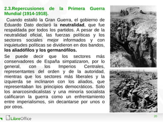 20
2.3.Repercusiones de la Primera Guerra
Mundial (1914-1918).
Cuando estalló la Gran Guerra, el gobierno de
Eduardo Dato declaró la neutralidad, que fue
respaldada por todos los partidos. A pesar de la
neutralidad oficial, las fuerzas políticas y los
sectores sociales mejor informados y con
inquietudes políticas se dividieron en dos bandos,
los aliadófilos y los germanófilos.
Se puede decir que los sectores más
conservadores de España simpatizaron, por lo
general, con los Imperios Centrales,
representantes del orden y de la autoridad,
mientras que los sectores más liberales y la
izquierda se inclinaron con los aliados, que
representaban los principios democráticos. Solo
los anarcosindicalistas y una minoría socialista
calificaron la guerra como un enfrentamiento
entre imperialismos, sin decantarse por unos o
por otros.
 