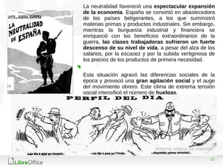 21
La neutralidad favoreció una espectacular expansión
de la economía. España se convirtió en abastecedora
de los países beligerantes, a los que suministró
materias primas y productos industriales. Sin embargo,
mientras la burguesía industrial y financiera se
enriqueció con los beneficios extraordinarios de la
guerra, las clases trabajadoras sufrieron un fuerte
descenso de su nivel de vida, a pesar del alza de los
salarios, por la escasez y por la subida vertiginosa de
los precios de los productos de primera necesidad.
Esta situación agravó las diferencias sociales de la
época y provocó una gran agitación social y el auge
del movimiento obrero. Este clima de extrema tensión
social intensificó el número de huelgas.
 