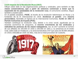 22
2.4.El impacto de la Revolución Rusa (1917)
Influyó sobre todo en las organizaciones políticas y sindicales, pero también en las
clases conservadoras, que a partir de entonces comienzan a temer que la
expansión de los postulados de la revolución rusa, el comunismo soviético, llegue
también a nuestro país.
En el partido socialista, PSOE, el triunfo de la revolución bolchevique en Rusia y la
fundación de la III Internacional en 1919, dividieron al partido. Una minoría
prosoviética, favorable al ingreso en la Internacional Comunista, fundó en 1921 el
Partido Comunista de España (PCE).
También contribuyó la revolución rusa, debido a la crisis social, agudizada por la
recesión económica de posguerra, al enorme crecimiento de los sindicatos y
radicalizó las posturas de las clases trabajadoras. Así, la UGT aumentó el número
de sus afiliados de 160.000 en 1916 a 240.000 en 1921 y, su presencia en el medio
rural, sobre todo en Andalucía; y la anarcosindicalista CNT que pasó de 80.000 afiliados
en 1916 a 600.000 en 1920; de ellos, más de la mitad procedían de Cataluña.
 