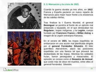 23
2. 3. Marruecos y la crisis de 1921.
Cuando la guerra duraba ya tres años, en 1912,
Francia y España pactaron un nuevo reparto de
Marruecos para mejor hacer frente a la resistencia
de las cabilas rifeñas.
Tras finalizar la I Guerra Mundial, el general
Berenguer se pondría al frente de un ejército mal
preparado y equipado, en el que destacaban los
Regulares, tropas indígenas, y la Legión, cuerpo
fundado por Francisco Franco y Millán Astray a
imagen de la Legión extranjera francesa.
En el verano de 1921, las tropas españolas se
embarcaron en una acción mal planificada dirigida
por el general Fernández Silvestre. El líder
guerrillero Abd-el-Krim, atacó las posiciones
españolas con una fiereza tal que provocó las
desbandada de las tropas. Mientras los soldados
huían, fueron perseguidos y masacrados. El
episodio se conoce como el Desastre de Annual,
que costó más de doce mil muertos, entre ellos el
general Fernández Silvestre.
 