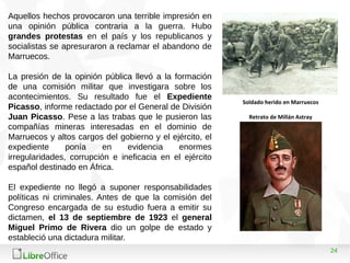 24
Aquellos hechos provocaron una terrible impresión en
una opinión pública contraria a la guerra. Hubo
grandes protestas en el país y los republicanos y
socialistas se apresuraron a reclamar el abandono de
Marruecos.
La presión de la opinión pública llevó a la formación
de una comisión militar que investigara sobre los
acontecimientos. Su resultado fue el Expediente
Picasso, informe redactado por el General de División
Juan Picasso. Pese a las trabas que le pusieron las
compañías mineras interesadas en el dominio de
Marruecos y altos cargos del gobierno y el ejército, el
expediente ponía en evidencia enormes
irregularidades, corrupción e ineficacia en el ejército
español destinado en África.
El expediente no llegó a suponer responsabilidades
políticas ni criminales. Antes de que la comisión del
Congreso encargada de su estudio fuera a emitir su
dictamen, el 13 de septiembre de 1923 el general
Miguel Primo de Rivera dio un golpe de estado y
estableció una dictadura militar.
Soldado herido en Marruecos
Retrato de Millán Astray
 