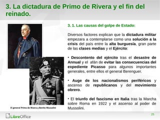 25
3. La dictadura de Primo de Rivera y el fin del
reinado.
3. 1. Las causas del golpe de Estado:
Diversos factores explican que la dictadura militar
empezara a contemplarse como una solución a la
crisis del país entre la alta burguesía, gran parte
de las clases medias y el Ejército:
• Descontento del ejército tras el desastre de
Annual y el afán de evitar las consecuencias del
expediente Picasso para algunos importantes
generales, entre ellos el general Berenguer.
• Auge de los nacionalismos periféricos y
ascenso de republicanos y del movimiento
obrero.
• El triunfo del fascismo en Italia tras la Marcha
sobre Roma en 1922 y el ascenso al poder de
Mussolini.El general Primo de Rivera y Benito Mussolini
 