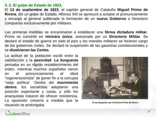 26
3. 2. El golpe de Estado de 1923.
El 13 de septiembre de 1923, el capitán general de Cataluña Miguel Primo de
Rivera, dio un golpe de Estado. Alfonso XIII se apresuró a aceptar el pronunciamiento
y encargó al general sublevado la formación de un nuevo Gobierno o Directorio
compuesto exclusivamente por militares.
Las primeras medidas se encaminaron a establecer una férrea dictadura militar.
Primo se convirtió en ministro único, asesorado por un Directorio Militar. Se
declaró el estado de guerra en todo el país y los mandos militares se hicieron cargo
de los gobiernos civiles. Se declaró la suspensión de las garantías constitucionales y
se disolvieron las Cortes.
La actitud de la población osciló entre la
satisfacción y la pasividad. La burguesía
pensaba en un rápido restablecimiento del
orden, mientras muchos españoles vieron
en el pronunciamiento el ideal
“regeneracionista” de poner fin a la corrupta
“vieja política”. Dentro del movimiento
obrero, los socialistas adoptaron una
posición expectante y cauta, y sólo los
anarquistas trataron de ofrecer resistencia.
La oposición crecería a medida que la
situación se prolongaba.
El rey despacha con el General Primo de Rivera
 