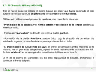27
3. 3. El Directorio Militar (1923-1925).
Tras el nuevo gobierno estaría el mismo bloque de poder que había dominado el país
durante la Restauración, la oligarquía de terratenientes e industriales.
El Directorio Militar tomó rápidamente medidas para controlar la situación:
• Prohibición de la bandera y el himno catalán y restricción de la lengua catalana al
terreno privado.
• Política de "mano dura" en todo lo referente al orden público.
• Formación de la Unión Patriótica, partido único bajo la dirección de un militar. Se
trataba de seguir el modelo fascista impuesto por Mussolini en Italia.
• El Desembarco de Alhucemas en 1925, el primer desembarco anfibio moderno de la
Historia, fue un gran éxito del gabinete, y puso fin de la resistencia de las cabilas del Rif .
Su líder Abd-el-Krim se entregó a las autoridades del Marruecos francés.
El fin de la guerra en Marruecos les dio gran popularidad al dictador, animándole a
continuar al frente del país.
 