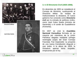 28
3. 4. El Directorio Civil (1925-1930).
En diciembre de 1925 se restableció el
Consejo de Ministros, sustituyendo al
Directorio Militar. Se trataba de
institucionalizar la dictadura. El nuevo
gobierno fue conocido como Directorio
civil por la entrada de políticos civiles,
como José Calvo Sotelo (ministro de
Hacienda) o el conde de Guadalhorce
(Fomento).
En 1927 se creó la Asamblea
Nacional Consultiva formada en su
mayoría por miembros de la Unión
Patriótica elegidos mediante sufragio
restringido (copia del Gran Consejo
Fascista). Fue inoperante: su proyecto
de una nueva Constitución disgustó a
casi todos. A la altura de 1929, la
Dictadura apenas tenía respaldo,
empezando por el rey.
Directorio Militar
José Calvo Sotelo
 