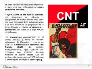3
En este contexto de inestabilidad política,
el país tuvo que enfrentarse a graves
problemas sociales:
• Agudización de las luchas sociales.
Las posiciones de patrones y
trabajadores se fueron enfrentando cada
vez más, por causa de la industrialización
y de una estructura de propiedad de la
tierra desigual e injusta. Anarquismo y
socialismo, con raíces en el siglo XIX, se
consolidaron.
Los anarquistas predominaron en el
campo andaluz y entre los obreros
industriales de Cataluña, y crearon en
1910 la Confederación Nacional del
Trabajo (CNT), de carácter
anarcosindicalista, que lucharía por
conseguir una sociedad libertaria
mediante la acción directa. Con un
sentido más extremista, en 1927 se fundó
la Federación Anarquista Ibérica (FAI).
 