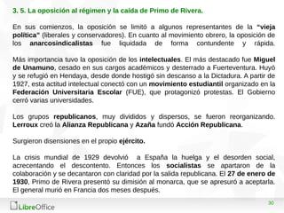 30
3. 5. La oposición al régimen y la caída de Primo de Rivera.
En sus comienzos, la oposición se limitó a algunos representantes de la “vieja
política” (liberales y conservadores). En cuanto al movimiento obrero, la oposición de
los anarcosindicalistas fue liquidada de forma contundente y rápida.
Más importancia tuvo la oposición de los intelectuales. El más destacado fue Miguel
de Unamuno, cesado en sus cargos académicos y desterrado a Fuerteventura. Huyó
y se refugió en Hendaya, desde donde hostigó sin descanso a la Dictadura. A partir de
1927, esta actitud intelectual conectó con un movimiento estudiantil organizado en la
Federación Universitaria Escolar (FUE), que protagonizó protestas. El Gobierno
cerró varias universidades.
Los grupos republicanos, muy divididos y dispersos, se fueron reorganizando.
Lerroux creó la Alianza Republicana y Azaña fundó Acción Republicana.
Surgieron disensiones en el propio ejército.
La crisis mundial de 1929 devolvió a España la huelga y el desorden social,
acrecentando el descontento. Entonces los socialistas se apartaron de la
colaboración y se decantaron con claridad por la salida republicana. El 27 de enero de
1930, Primo de Rivera presentó su dimisión al monarca, que se apresuró a aceptarla.
El general murió en Francia dos meses después.
 