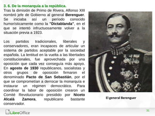 31
3. 6. De la monarquía a la república.
Tras la dimisión de Primo de Rivera, Alfonso XIII
nombró jefe de Gobierno al general Berenguer.
Se iniciaba así un período conocido
humorísticamente como la "Dictablanda", en el
que se intentó infructuosamente volver a la
situación previa a 1923.
Los partidos tradicionales, liberales y
conservadores, eran incapaces de articular un
sistema de partidos aceptable por la sociedad
española. La lentitud en la vuelta a las libertades
constitucionales, fue aprovechada por una
oposición que cada vez conseguía más apoyo.
En agosto de 1930 republicanos, socialistas y
otros grupos de oposición firmaron el
denominado Pacto de San Sebastián, por el
que se comprometían a derrocar la monarquía e
instaurar un régimen democrático. Para
coordinar la labor de oposición crearon un
Comité Revolucionario presidido por Niceto
Alcalá Zamora, republicano bastante
conservador.
El general Berenguer
 