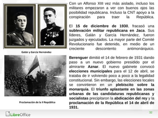 32
Con un Alfonso XIII vez más aislado, incluso los
militares empezaron a ver con buenos ojos las
posibilidad republicana. Incluso la CNT apoyo a la
conspiración para traer la República.
El 15 de diciembre de 1930, fracasó una
sublevación militar republicana en Jaca. Sus
líderes, Galán y García Hernández, fueron
juzgados y ejecutados. La mayor parte del Comité
Revolucionario fue detenido, en medio de un
creciente descontento antimonárquico.
Berenguer dimitió el 14 de febrero de 1931 dando
paso a un nuevo gobierno presidido por el
almirante Aznar. El nuevo gabinete convocó
elecciones municipales para el 12 de abril, se
trataba de ir volviendo poco a poco a la legalidad
constitucional. Sin embargo, las elecciones locales
se convirtieron en un plebiscito sobre la
monarquía. El triunfo aplastante en las zonas
urbanas de las candidaturas republicanas y
socialistas precipitaron la abdicación del rey y la
proclamación de la República el 14 de abril de
1931.
Galán y García Hernández
Proclamación de la II República
 