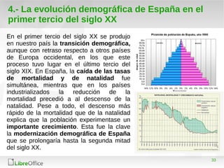 33
4.- La evolución demográfica de España en el
primer tercio del siglo XX
En el primer tercio del siglo XX se produjo
en nuestro país la transición demográfica,
aunque con retraso respecto a otros países
de Europa occidental, en los que este
proceso tuvo lugar en el último tercio del
siglo XIX. En España, la caída de las tasas
de mortalidad y de natalidad fue
simultánea, mientras que en los países
industrializados la reducción de la
mortalidad precedió a al descenso de la
natalidad. Pese a todo, el descenso más
rápido de la mortalidad que de la natalidad
explica que la población experimentase un
importante crecimiento. Esta fue la clave
la modernización demográfica de España
que se prolongaría hasta la segunda mitad
del siglo XX.
 