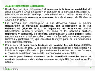 34
3.1.El crecimiento de la población.
Desde fines del siglo XIX comenzó el descenso de la tasa de mortalidad (del
29%o en 1900 al 17%o en 1930) y en particular de la mortalidad infantil (de 204
fallecidos de menos de un año por cada mil nacidos en 1900 a 117 en 1930), y
como consecuencia aumentó la esperanza de vida al nacer (de 35 años en
1900 a 50 en 1930).
Los factores que contribuyeron a ese descenso fueron: la práctica
desaparición de mortalidad catastrófica, con la excepción de la letal
epidemia de gripe de 1918, y la mejora de las necesidades básicas
(alimentación, vestido y vivienda), así como de los servicios públicos
higiénicos y sanitarios, de limpieza, alcantarillado y agua potable. Estas
mejoras atenuaron e incluso acabaron con las enfermedades infectocontagiosas
(diarreas y gastroenteritis) que causaban la mayor parte de las defunciones,
sobre todo en la infancia.
Por su parte, el descenso de las tasas de natalidad fue más lento (del 34%o
en 1900 al 28%o en 1930) y se debió a la modernización de la vida urbana y la
incipiente incorporación de la mujer al trabajo no doméstico, hecho que favoreció
el control de la natalidad con medidas anticonceptivas elementales.
El tardío pero intenso descenso de la mortalidad elevó las tasas de
crecimiento natural a nivel de las europeas del siglo XIX (por encima del 1%
anual).
 