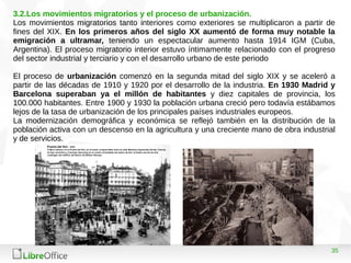 35
3.2.Los movimientos migratorios y el proceso de urbanización.
Los movimientos migratorios tanto interiores como exteriores se multiplicaron a partir de
fines del XIX. En los primeros años del siglo XX aumentó de forma muy notable la
emigración a ultramar, teniendo un espectacular aumento hasta 1914 IGM (Cuba,
Argentina). El proceso migratorio interior estuvo íntimamente relacionado con el progreso
del sector industrial y terciario y con el desarrollo urbano de este periodo
El proceso de urbanización comenzó en la segunda mitad del siglo XIX y se aceleró a
partir de las décadas de 1910 y 1920 por el desarrollo de la industria. En 1930 Madrid y
Barcelona superaban ya el millón de habitantes y diez capitales de provincia, los
100.000 habitantes. Entre 1900 y 1930 la población urbana creció pero todavía estábamos
lejos de la tasa de urbanización de los principales países industriales europeos.
La modernización demográfica y económica se reflejó también en la distribución de la
población activa con un descenso en la agricultura y una creciente mano de obra industrial
y de servicios.
 