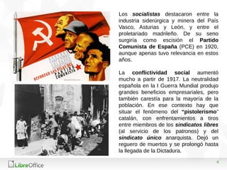 4
Los socialistas destacaron entre la
industria siderúrgica y minera del País
Vasco, Asturias y León, y entre el
proletariado madrileño. De su seno
surgiría como escisión el Partido
Comunista de España (PCE) en 1920,
aunque apenas tuvo relevancia en estos
años.
La conflictividad social aumentó
mucho a partir de 1917. La neutralidad
española en la I Guerra Mundial produjo
grandes beneficios empresariales, pero
también carestía para la mayoría de la
población. En ese contexto hay que
situar el fenómeno del “pistolerismo”
catalán, con enfrentamientos a tiros
entre miembros de los sindicatos libres
(al servicio de los patronos) y del
sindicato único anarquista. Dejó un
reguero de muertos y se prolongó hasta
la llegada de la Dictadura.
 
