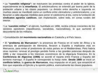 5
• La “cuestión religiosa”: se reavivaron las protestas contra el poder de la Iglesia,
especialmente en la enseñanza. El anticlericalismo se extendió por buena parte de la
población urbana y las clases populares. La división entre derecha e izquierda en
muchos casos se manifestó como un conflicto entre clericalismo y anticlericalismo, y se
llevarían a cabo algunas medidas para poner el catolicismo al día, como la fundación de
sindicatos agrarios católicos, con implantación, sobre todo, en zonas rurales del
interior.
• La “cuestión militar”: el ejército, humillado en 1898, recibía críticas crecientes de los
sectores opositores (republicanos, socialistas, nacionalistas), lo que aumentó el
descontento de los militares.
• Consolidación del movimiento nacionalista en Cataluña y el País Vasco.
• El "problema de Marruecos“: la presencia de Francia en el norte de África y la
amenaza de participación de Alemania, llevaron a España a implicarse más en
Marruecos, para evitar el predominio de estos países en el Mediterráneo. Pero habría
otras razones: renovar el prestigio perdido frente a las grandes potencias después de
1898; y dar respuesta a los intereses económicos de la oligarquía financiera. En la
Conferencia de Algeciras (1906) se acordó el reparto entre Francia y España del
territorio marroquí. A España le correspondió la franja norte. Desde 1909 se inició un
conflicto bélico, la guerra de Marruecos, muy impopular en el país, que ensanchó el
foso que separaba al Ejército y la opinión pública, esencialmente las clases populares.
 