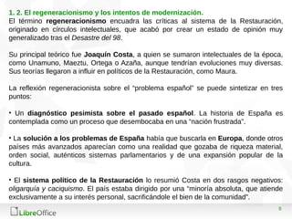 8
1. 2. El regeneracionismo y los intentos de modernización.
El término regeneracionismo encuadra las críticas al sistema de la Restauración,
originado en círculos intelectuales, que acabó por crear un estado de opinión muy
generalizado tras el Desastre del 98.
Su principal teórico fue Joaquín Costa, a quien se sumaron intelectuales de la época,
como Unamuno, Maeztu, Ortega o Azaña, aunque tendrían evoluciones muy diversas.
Sus teorías llegaron a influir en políticos de la Restauración, como Maura.
La reflexión regeneracionista sobre el “problema español” se puede sintetizar en tres
puntos:
• Un diagnóstico pesimista sobre el pasado español. La historia de España es
contemplada como un proceso que desembocaba en una “nación frustrada”.
• La solución a los problemas de España había que buscarla en Europa, donde otros
países más avanzados aparecían como una realidad que gozaba de riqueza material,
orden social, auténticos sistemas parlamentarios y de una expansión popular de la
cultura.
• El sistema político de la Restauración lo resumió Costa en dos rasgos negativos:
oligarquía y caciquismo. El país estaba dirigido por una “minoría absoluta, que atiende
exclusivamente a su interés personal, sacrificándole el bien de la comunidad”.
 