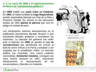 9
1. 3. La crisis de 1905 y el regeneracionismo
de Maura (el “revisionismo político”).
En 1905 estalló una grave crisis en Cataluña.
En 1901 se había fundado la Lliga Regionalista,
partido nacionalista liderado por Prat de la Riba y
Francesc Cambó. Su victoria en las elecciones
locales de 1905 alarmó al ejército que veía en
peligro la unidad del país.
Los comentarios satíricos anticastrenses en la
publicación barcelonesa Cu-cut, llevaron a que
trescientos oficiales asaltaran e incendiaran las
imprentas. La reacción del gobierno fue ceder
ante el Ejército: en 1906 se aprobó la Ley de
Jurisdicciones que identificaba las críticas al
Ejército como críticas a la Patria y pasaban a ser
juzgadas por la jurisdicción militar. La reacción
pública fue inmediata. Una nueva coalición
nacionalista, Solidaritat Catalana, consiguió una
clara victoria electoral en 1907, reduciendo
drásticamente la representación de los
conservadores y liberales en Cataluña.
 