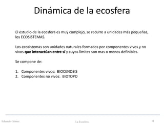 Dinámica de la ecosfera
Eduardo Gómez La Ecosfera 11
El estudio de la ecosfera es muy complejo, se recurre a unidades más pequeñas,
los ECOSISTEMAS.
Los ecosistemas son unidades naturales formados por componentes vivos y no
vivos que interactúan entre sí y cuyos límites son mas o menos definibles.
Se compone de:
1. Componentes vivos: BIOCENOSIS
2. Componentes no vivos: BIOTOPO
 