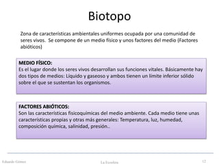Biotopo
Eduardo Gómez La Ecosfera 12
Zona de características ambientales uniformes ocupada por una comunidad de
seres vivos. Se compone de un medio físico y unos factores del medio (Factores
abióticos)
MEDIO FÍSICO:
Es el lugar donde los seres vivos desarrollan sus funciones vitales. Básicamente hay
dos tipos de medios: Líquido y gaseoso y ambos tienen un límite inferior sólido
sobre el que se sustentan los organismos.
FACTORES ABIÓTICOS:
Son las características fisicoquímicas del medio ambiente. Cada medio tiene unas
características propias y otras más generales: Temperatura, luz, humedad,
composición química, salinidad, presión..
 