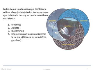 Eduardo Gómez La Ecosfera 4
La biosfera es un término que también se
refiere al conjunto de todos los seres vivos
que habitan la tierra y se puede considerar
un sistema:
1. Dinámico
2. Abierto
3. Discontinuo
4. Interactivo con los otros sistemas
terrestres (hidrosfera, atmósfera,
geosfera)
 
