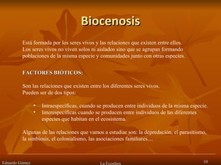Biocenosis Eduardo Gómez La Ecosfera Está formada por los seres vivos y las relaciones que existen entre ellos.  Los seres vivos no viven solos ni aislados sino que se agrupan formando poblaciones de la misma especie y comunidades junto con otras especies.  FACTORES BIÓTICOS:  Son las relaciones que existen entre los diferentes seres vivos.  Pueden ser de dos tipos:  Intraespecíficas, cuando se producen entre individuos de la misma especie. Interespecíficas cuando se producen entre individuos de las diferentes especies que habitan en el ecosistema.  Algunas de las relaciones que vamos a estudiar son: la depredación, el parasitismo, la simbiosis, el colonialismo, las asociaciones familiares....  