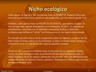 Nicho ecológico Eduardo Gómez La Ecosfera Cada una de las especies  del ecosistema tiene su HABITAT (espacio físico que reúne las condiciones físico-químicas adecuadas para que esa especie pueda vivir. También, cada especie tiene su NICHO ECOLÓGICO,  que supone el papel, la función que cada especie desempeña en el ecosistema. Es decir, el conjunto de circustancias, relaciones con el ambiente, conexiones tróficas y funciones ecológicas que definen el “oficio” en el ecosistema de esa especie determinada. El concepto de nicho deriva de la competencia entre las especies, ya que si dos de ellas tienen el mismo oficio en el ecosistema, es decir, el mismo nicho ecológico, competirán entre sí y una de las dos especies quedará excluida.  Puede ser útil considerar al hábitat como la dirección de un organismo (donde vive) y al nicho ecológico como su profesión (lo que hace biológicamente). El nicho ecológico no es un espacio demarcado físicamente, sino una abstracción que comprende todos los factores físicos, químicos, fisiológicos y bióticos que necesita un organismo para vivir. 