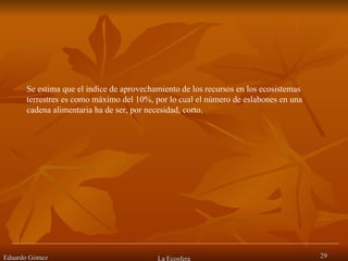 Eduardo Gómez La Ecosfera Se estima que el índice de aprovechamiento de los recursos en los ecosistemas terrestres es como máximo del 10%, por lo cual el número de eslabones en una cadena alimentaria ha de ser, por necesidad, corto.  