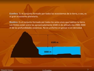 Eduardo Gómez La Ecosfera Ecosfera : Es el conjunto formado por todos los ecosistemas de la tierra, o sea, es el gran ecosistema planetario.  Biosfera : Es el conjunto formado por todos los seres vivos que habitan la tierra. Los límites están entre los aproximadamente 6500 m de altitud y los 2900-3000 m de las profundidades oceánicas. No es uniforme en grosor ni en densidad. 6500 m 3000 m 