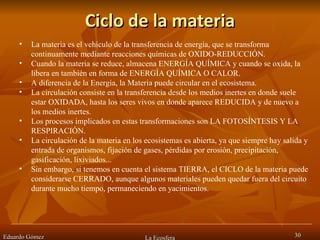 Ciclo de la materia Eduardo Gómez La Ecosfera La materia es el vehículo de la transferencia de energía, que se transforma continuamente mediante reacciones químicas de OXIDO-REDUCCIÓN.  Cuando la materia se reduce, almacena ENERGÍA QUÍMICA y cuando se oxida, la libera en también en forma de ENERGÍA QUÍMICA O CALOR.  A diferencia de la Energía, la Materia puede circular en el ecosistema.  La circulación consiste en la transferencia desde los medios inertes en donde suele estar OXIDADA, hasta los seres vivos en donde aparece REDUCIDA y de nuevo a los medios inertes.  Los procesos implicados en estas transformaciones son LA FOTOSÍNTESIS Y LA RESPIRACIÓN.  La circulación de la materia en los ecosistemas es abierta, ya que siempre hay salida y entrada de organismos, fijación de gases, pérdidas por erosión, precipitación, gasificación, lixiviados...  Sin embargo, si tenemos en cuenta el sistema TIERRA, el CICLO de la materia puede considerarse CERRADO, aunque algunos materiales pueden quedar fuera del circuito durante mucho tiempo, permaneciendo en yacimientos.  