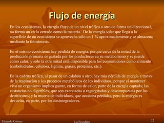Flujo de energía Eduardo Gómez La Ecosfera En los ecosistemas, la energía fluye de un nivel trófico a otro de forma unidireccional, no forma un ciclo cerrado como la materia.  De la energía solar que llega a la superficie de un ecosistema se aprovecha sólo un 1 % aproximadamente y se almacena mediante la fotosíntesis. En el mismo ecosistema hay pérdida de energía, porque cerca de la mitad de la producción primaria es gastada por los productores en su metabolismo y se pierde como calor, y sólo la otra mitad está disponible para los consumidores como alimento (carbohidratos, celulosa, lignina, grasas, proteínas, etc.). En la cadena trófica, al pasar de un eslabón a otro, hay más pérdida de energía a través de la respiración y los procesos metabólicos de los individuos, porque el mantener vivo un organismo implica gastar, en forma de calor, parte de la energía captada; las sustancias no digeribles, que son excretadas o regurgitadas y descompuestas por los detritívoros; y la muerte de individuos, que ocasiona pérdidas, pero la energía es devuelta, en parte, por los desintegradores. 