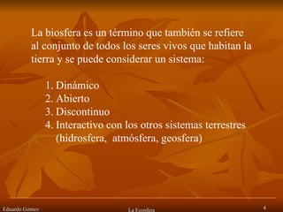 Eduardo Gómez La Ecosfera La biosfera es un término que también se refiere al conjunto de todos los seres vivos que habitan la tierra y se puede considerar un sistema: Dinámico Abierto Discontinuo Interactivo con los otros sistemas terrestres (hidrosfera,  atmósfera, geosfera) 
