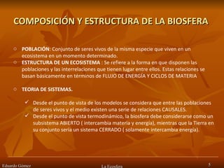 COMPOSICIÓN Y ESTRUCTURA DE LA BIOSFERA  Eduardo Gómez La Ecosfera POBLACIÓN : Conjunto de seres vivos de la misma especie que viven en un ecosistema en un momento determinado.  ESTRUCTURA DE UN ECOSISTEMA  : Se refiere a la forma en que disponen las poblaciones y las interrelaciones que tienen lugar entre ellos. Estas relaciones se basan básicamente en términos de FLUJO DE ENERGÍA Y CICLOS DE MATERIA  TEORIA DE SISTEMAS.  Desde el punto de vista de los modelos se considera que entre las poblaciones de seres vivos y el medio existen una serie de relaciones CAUSALES.  Desde el punto de vista termodinámico, la biosfera debe considerarse como un subsistema ABIERTO ( intercambia materia y energía), mientras que la Tierra en su conjunto sería un sistema CERRADO ( solamente intercambia energía).  