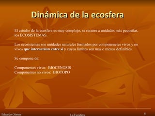 Dinámica de la ecosfera Eduardo Gómez La Ecosfera El estudio de la ecosfera es muy complejo, se recurre a unidades más pequeñas,  los ECOSISTEMAS. Los ecosistemas son unidades naturales formados por componenetes vivos y no vivos  que interactúan entre sí  y cuyos límites son mas o menos definibles. Se compone de: Componentes vivos:  BIOCENOSIS Componentes no vivos:  BIOTOPO 