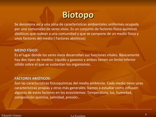 Biotopo Eduardo Gómez La Ecosfera Se denomina así a una zona de características ambientales uniformes ocupada por una comunidad de seres vivos. Es un conjunto de factores físico-químicos abióticos que rodean a una comunidad y que se compone de un medio físico y unos factores del medio ( Factores abióticos)  MEDIO FÍSICO: Es el lugar donde los seres vivos desarrollan sus funciones vitales. Básicamente hay dos tipos de medios: Líquido y gaseoso y ambos tienen un límite inferior sólido sobre el que se sustentan los organismos.  FACTORES ABIÓTICOS:  Son las características fisicoquímicas del medio ambiente. Cada medio tiene unas características propias y otras más generales. Vamos a estudiar como influyen algunos de estos factores en los ecosistemas: Temperatura, luz, humedad, composición química, salinidad, presión..  