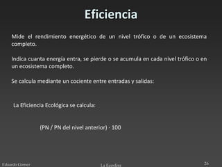 Eficiencia
    Mide el rendimiento energético de un nivel trófico o de un ecosistema
    completo.

    Indica cuanta energía entra, se pierde o se acumula en cada nivel trófico o en
    un ecosistema completo.

    Se calcula mediante un cociente entre entradas y salidas:


     La Eficiencia Ecológica se calcula:


                (PN / PN del nivel anterior) · 100




Eduardo Gómez                              La Ecosfera                          26
 