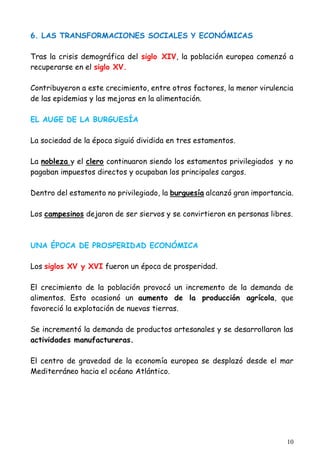 10
6. LAS TRANSFORMACIONES SOCIALES Y ECONÓMICAS
Tras la crisis demográfica del siglo XIV, la población europea comenzó a
recuperarse en el siglo XV.
Contribuyeron a este crecimiento, entre otros factores, la menor virulencia
de las epidemias y las mejoras en la alimentación.
EL AUGE DE LA BURGUESÍA
La sociedad de la época siguió dividida en tres estamentos.
La nobleza y el clero continuaron siendo los estamentos privilegiados y no
pagaban impuestos directos y ocupaban los principales cargos.
Dentro del estamento no privilegiado, la burguesía alcanzó gran importancia.
Los campesinos dejaron de ser siervos y se convirtieron en personas libres.
UNA ÉPOCA DE PROSPERIDAD ECONÓMICA
Los siglos XV y XVI fueron un época de prosperidad.
El crecimiento de la población provocó un incremento de la demanda de
alimentos. Esto ocasionó un aumento de la producción agrícola, que
favoreció la explotación de nuevas tierras.
Se incrementó la demanda de productos artesanales y se desarrollaron las
actividades manufactureras.
El centro de gravedad de la economía europea se desplazó desde el mar
Mediterráneo hacia el océano Atlántico.
 