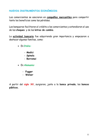 11
NUEVOS INSTRUMENTOS ECONÓMICOS
Los comerciantes se asociaron en compañías mercantiles para compartir
tanto los beneficios como las pérdidas.
Los banqueros facilitaron el crédito a los comerciantes y extendieron el uso
de los cheques y de las letras de cambio.
La actividad bancaria fue adquiriendo gran importancia y empezaron a
destacar algunas familias, como:
 En Italia:
- Medici
- Spinola
- Borromei
 En Alemania:
- Fugger
- Welser
A partir del siglo XV, surgieron, junto a la banca privada, los bancos
públicos.
 