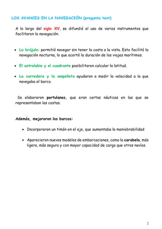 2
LOS AVANCES EN LA NAVEGACIÓN (pregunta test)
A lo largo del siglo XV, se difundió el uso de varios instrumentos que
facilitaron la navegación.
 La brújula: permitió navegar sin tener la costa a la vista. Esto facilitó la
navegación nocturna, lo que acortó la duración de los viajes marítimos.
 El astrolabio y el cuadrante posibilitaron calcular la latitud.
 La corredera y la ampolleta ayudaron a medir la velocidad a la que
navegaba el barco.
Se elaboraron portulanos, que eran cartas náuticas en las que se
representaban las costas.
Además, mejoraron los barcos:
 Incorporaron un timón en el eje, que aumentaba la maniobrabilidad
 Aparecieron nuevos modelos de embarcaciones, como la carabela, más
ligera, más segura y con mayor capacidad de carga que otros navíos.
 