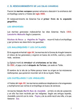 3
2. EL REDESCUBRIMIENTO DE LAS ISLAS CANARIAS
Fueron los marinos europeos quienes volvieron a descubrir la existencia del
archipiélago canario a finales del siglo XIII.
El redescubrimiento de Canarias fue el primer fruto de la expansión
geográfica.
LOS GENOVESES
Los marinos genoveses redescubrían las islas Canarias. Hacía 1312,
Lancelotto Malocello llegó a Lanzarote.
Nicoloso da Recco y Angiolino de Tegghia recorrió todo el archipiélago
y por primera vez describió a los guanches.
LOS MALLORQUINES Y LOS CATALANES
En la segunda mitad del siglo XV, los marinos de la Corona de Aragón tomaron
el relevo de los genoveses y viajaron en busca de orchilla, cueros y, sobre
todo, esclavos.
La Iglesia trató de introducir el cristianismo en las islas.
En 1531, el papa creó el obispado de Fortuna, con sede en Telde.
El nombre de la isla de La Palma parece tener su origen en los misioneros
mallorquines, que quisieron recordar así el de su lejana Palma.
LOS CASTELLANOS Y LOS ANDALUCES
A finales del siglo XV, los marineros andaluces desplazaron a los aragoneses
y multiplicaron sus visitas al archipiélago en busca de esclavos.
Un marino llamado Martín Ruiz de Avendaño arribó a la isla de Lanzarote
y en ella fue bien recibido por los indígenas. Según una antigua leyenda,
Avendaño convivió con la reina Fayna y de su unión nació una niña, a la que
llamaron Ico.
 