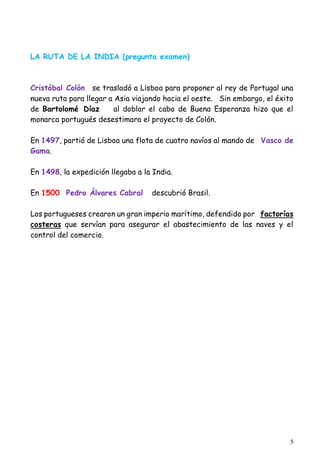 5
LA RUTA DE LA INDIA (pregunta examen)
Cristóbal Colón se trasladó a Lisboa para proponer al rey de Portugal una
nueva ruta para llegar a Asia viajando hacia el oeste. Sin embargo, el éxito
de Bartolomé Díaz al doblar el cabo de Buena Esperanza hizo que el
monarca portugués desestimara el proyecto de Colón.
En 1497, partió de Lisboa una flota de cuatro navíos al mando de Vasco de
Gama.
En 1498, la expedición llegaba a la India.
En 1500 Pedro Álvares Cabral descubrió Brasil.
Los portugueses crearon un gran imperio marítimo, defendido por factorías
costeras que servían para asegurar el abastecimiento de las naves y el
control del comercio.
 