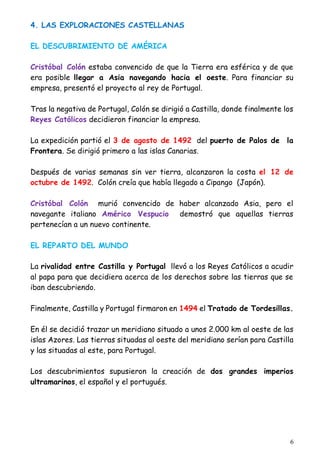 6
4. LAS EXPLORACIONES CASTELLANAS
EL DESCUBRIMIENTO DE AMÉRICA
Cristóbal Colón estaba convencido de que la Tierra era esférica y de que
era posible llegar a Asia navegando hacia el oeste. Para financiar su
empresa, presentó el proyecto al rey de Portugal.
Tras la negativa de Portugal, Colón se dirigió a Castilla, donde finalmente los
Reyes Católicos decidieron financiar la empresa.
La expedición partió el 3 de agosto de 1492 del puerto de Palos de la
Frontera. Se dirigió primero a las islas Canarias.
Después de varias semanas sin ver tierra, alcanzaron la costa el 12 de
octubre de 1492. Colón creía que había llegado a Cipango (Japón).
Cristóbal Colón murió convencido de haber alcanzado Asia, pero el
navegante italiano Américo Vespucio demostró que aquellas tierras
pertenecían a un nuevo continente.
EL REPARTO DEL MUNDO
La rivalidad entre Castilla y Portugal llevó a los Reyes Católicos a acudir
al papa para que decidiera acerca de los derechos sobre las tierras que se
iban descubriendo.
Finalmente, Castilla y Portugal firmaron en 1494 el Tratado de Tordesillas.
En él se decidió trazar un meridiano situado a unos 2.000 km al oeste de las
islas Azores. Las tierras situadas al oeste del meridiano serían para Castilla
y las situadas al este, para Portugal.
Los descubrimientos supusieron la creación de dos grandes imperios
ultramarinos, el español y el portugués.
 