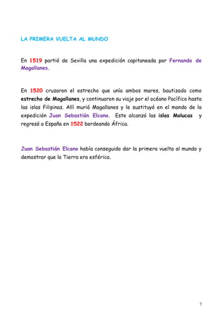 7
LA PRIMERA VUELTA AL MUNDO
En 1519 partió de Sevilla una expedición capitaneada por Fernando de
Magallanes.
En 1520 cruzaron el estrecho que unía ambos mares, bautizado como
estrecho de Magallanes, y continuaron su viaje por el océano Pacífico hasta
las islas Filipinas. Allí murió Magallanes y le sustituyó en el mando de la
expedición Juan Sebastián Elcano. Este alcanzó las islas Molucas y
regresó a España en 1522 bordeando África.
Juan Sebastián Elcano había conseguido dar la primera vuelta al mundo y
demostrar que la Tierra era esférica.
 