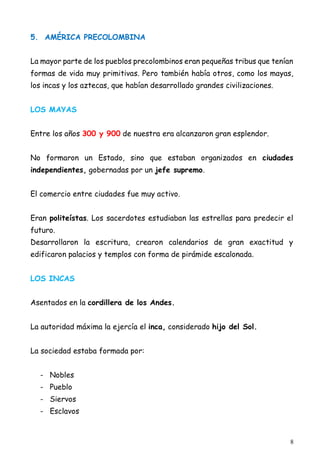 8
5. AMÉRICA PRECOLOMBINA
La mayor parte de los pueblos precolombinos eran pequeñas tribus que tenían
formas de vida muy primitivas. Pero también había otros, como los mayas,
los incas y los aztecas, que habían desarrollado grandes civilizaciones.
LOS MAYAS
Entre los años 300 y 900 de nuestra era alcanzaron gran esplendor.
No formaron un Estado, sino que estaban organizados en ciudades
independientes, gobernadas por un jefe supremo.
El comercio entre ciudades fue muy activo.
Eran politeístas. Los sacerdotes estudiaban las estrellas para predecir el
futuro.
Desarrollaron la escritura, crearon calendarios de gran exactitud y
edificaron palacios y templos con forma de pirámide escalonada.
LOS INCAS
Asentados en la cordillera de los Andes.
La autoridad máxima la ejercía el inca, considerado hijo del Sol.
La sociedad estaba formada por:
- Nobles
- Pueblo
- Siervos
- Esclavos
 