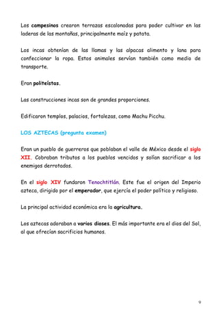 9
Los campesinos crearon terrazas escalonadas para poder cultivar en las
laderas de las montañas, principalmente maíz y patata.
Los incas obtenían de las llamas y las alpacas alimento y lana para
confeccionar la ropa. Estos animales servían también como medio de
transporte.
Eran politeístas.
Las construcciones incas son de grandes proporciones.
Edificaron templos, palacios, fortalezas, como Machu Picchu.
LOS AZTECAS (pregunta examen)
Eran un pueblo de guerreros que poblaban el valle de México desde el siglo
XII. Cobraban tributos a los pueblos vencidos y solían sacrificar a los
enemigos derrotados.
En el siglo XIV fundaron Tenochtitlán. Este fue el origen del Imperio
azteca, dirigido por el emperador, que ejercía el poder político y religioso.
La principal actividad económica era la agricultura.
Los aztecas adoraban a varios dioses. El más importante era el dios del Sol,
al que ofrecían sacrificios humanos.
 