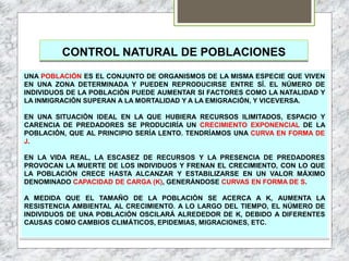 CONTROL NATURAL DE POBLACIONES
UNA POBLACIÓN ES EL CONJUNTO DE ORGANISMOS DE LA MISMA ESPECIE QUE VIVEN
EN UNA ZONA DETERMINADA Y PUEDEN REPRODUCIRSE ENTRE SÍ. EL NÚMERO DE
INDIVIDUOS DE LA POBLACIÓN PUEDE AUMENTAR SI FACTORES COMO LA NATALIDAD Y
LA INMIGRACIÓN SUPERAN A LA MORTALIDAD Y A LA EMIGRACIÓN, Y VICEVERSA.
EN UNA SITUACIÓN IDEAL EN LA QUE HUBIERA RECURSOS ILIMITADOS, ESPACIO Y
CARENCIA DE PREDADORES SE PRODUCIRÍA UN CRECIMIENTO EXPONENCIAL DE LA
POBLACIÓN, QUE AL PRINCIPIO SERÍA LENTO. TENDRÍAMOS UNA CURVA EN FORMA DE
J.
EN LA VIDA REAL, LA ESCASEZ DE RECURSOS Y LA PRESENCIA DE PREDADORES
PROVOCAN LA MUERTE DE LOS INDIVIDUOS Y FRENAN EL CRECIMIENTO, CON LO QUE
LA POBLACIÓN CRECE HASTA ALCANZAR Y ESTABILIZARSE EN UN VALOR MÁXIMO
DENOMINADO CAPACIDAD DE CARGA (K), GENERÁNDOSE CURVAS EN FORMA DE S.
A MEDIDA QUE EL TAMAÑO DE LA POBLACIÓN SE ACERCA A K, AUMENTA LA
RESISTENCIA AMBIENTAL AL CRECIMIENTO. A LO LARGO DEL TIEMPO, EL NÚMERO DE
INDIVIDUOS DE UNA POBLACIÓN OSCILARÁ ALREDEDOR DE K, DEBIDO A DIFERENTES
CAUSAS COMO CAMBIOS CLIMÁTICOS, EPIDEMIAS, MIGRACIONES, ETC.
 